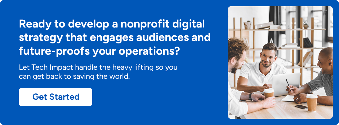Ready to develop a nonprofit digital strategy that engages audiences and future-proofs your operations? Let Tech Impact handle the heavy lifting so you can get back to saving the world. Get Started.
